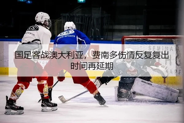 国足客战澳大利亚，费南多伤情反复复出时间再延期